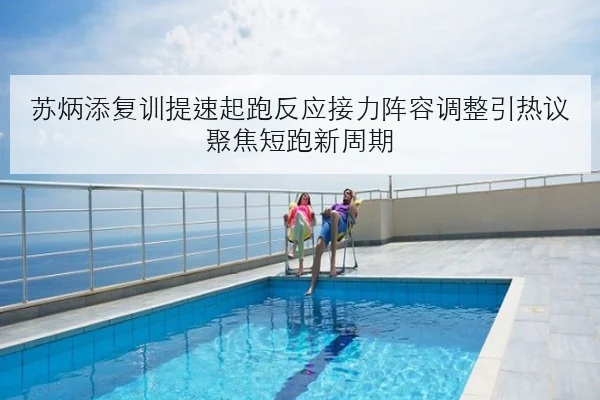 苏炳添复训提速起跑反应接力阵容调整引热议聚焦短跑新周期